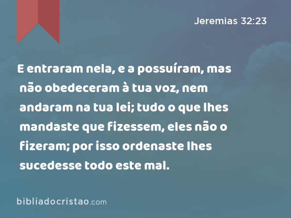 E entraram nela, e a possuíram, mas não obedeceram à tua voz, nem andaram na tua lei; tudo o que lhes mandaste que fizessem, eles não o fizeram; por isso ordenaste lhes sucedesse todo este mal. - Jeremias 32:23