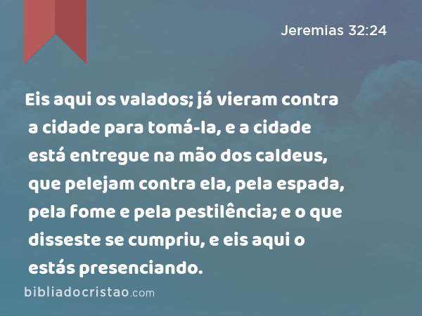 Eis aqui os valados; já vieram contra a cidade para tomá-la, e a cidade está entregue na mão dos caldeus, que pelejam contra ela, pela espada, pela fome e pela pestilência; e o que disseste se cumpriu, e eis aqui o estás presenciando. - Jeremias 32:24