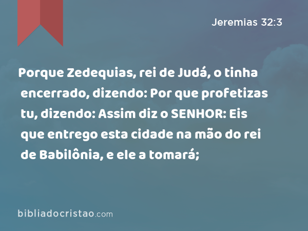 Porque Zedequias, rei de Judá, o tinha encerrado, dizendo: Por que profetizas tu, dizendo: Assim diz o SENHOR: Eis que entrego esta cidade na mão do rei de Babilônia, e ele a tomará; - Jeremias 32:3