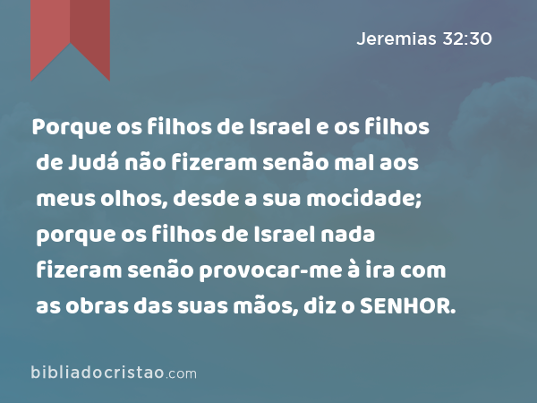 Porque os filhos de Israel e os filhos de Judá não fizeram senão mal aos meus olhos, desde a sua mocidade; porque os filhos de Israel nada fizeram senão provocar-me à ira com as obras das suas mãos, diz o SENHOR. - Jeremias 32:30