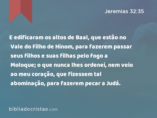 E edificaram os altos de Baal, que estão no Vale do Filho de Hinom, para fazerem passar seus filhos e suas filhas pelo fogo a Moloque; o que nunca lhes ordenei, nem veio ao meu coração, que fizessem tal abominação, para fazerem pecar a Judá. - Jeremias 32:35