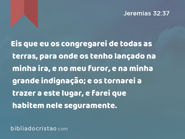 Eis que eu os congregarei de todas as terras, para onde os tenho lançado na minha ira, e no meu furor, e na minha grande indignação; e os tornarei a trazer a este lugar, e farei que habitem nele seguramente. - Jeremias 32:37