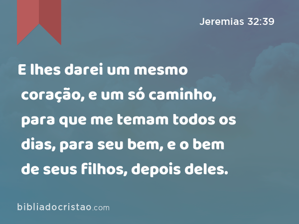 E lhes darei um mesmo coração, e um só caminho, para que me temam todos os dias, para seu bem, e o bem de seus filhos, depois deles. - Jeremias 32:39