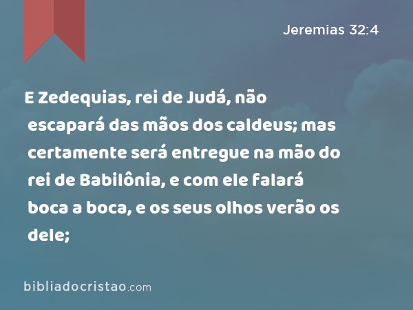 E Zedequias, rei de Judá, não escapará das mãos dos caldeus; mas certamente será entregue na mão do rei de Babilônia, e com ele falará boca a boca, e os seus olhos verão os dele; - Jeremias 32:4