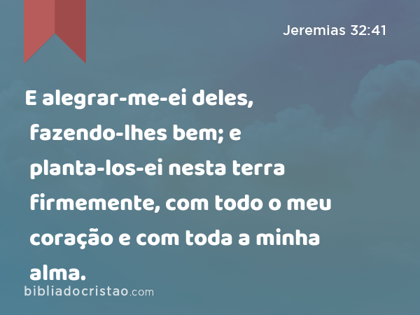 E alegrar-me-ei deles, fazendo-lhes bem; e planta-los-ei nesta terra firmemente, com todo o meu coração e com toda a minha alma. - Jeremias 32:41