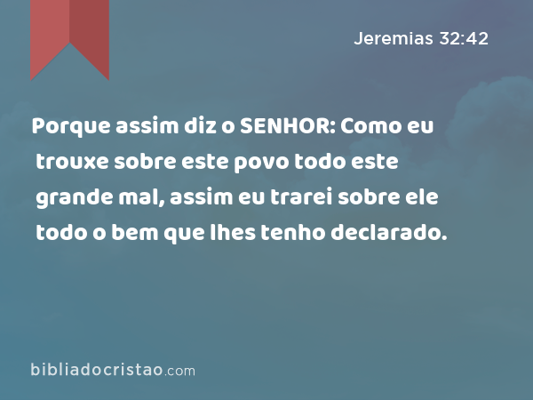 Porque assim diz o SENHOR: Como eu trouxe sobre este povo todo este grande mal, assim eu trarei sobre ele todo o bem que lhes tenho declarado. - Jeremias 32:42