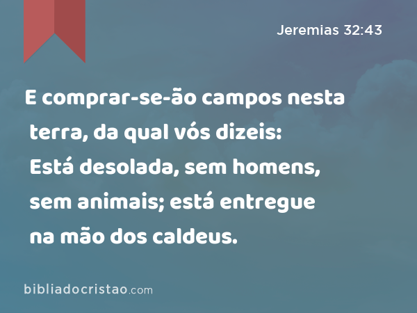 E comprar-se-ão campos nesta terra, da qual vós dizeis: Está desolada, sem homens, sem animais; está entregue na mão dos caldeus. - Jeremias 32:43