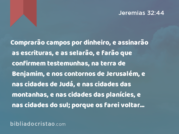 Comprarão campos por dinheiro, e assinarão as escrituras, e as selarão, e farão que confirmem testemunhas, na terra de Benjamim, e nos contornos de Jerusalém, e nas cidades de Judá, e nas cidades das montanhas, e nas cidades das planícies, e nas cidades do sul; porque os farei voltar do seu cativeiro, diz o SENHOR. - Jeremias 32:44