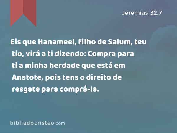 Eis que Hanameel, filho de Salum, teu tio, virá a ti dizendo: Compra para ti a minha herdade que está em Anatote, pois tens o direito de resgate para comprá-la. - Jeremias 32:7