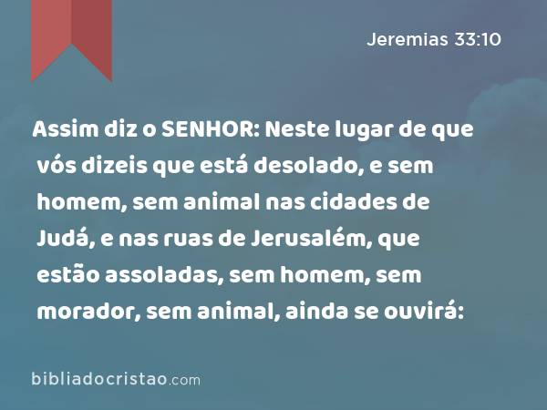 Assim diz o SENHOR: Neste lugar de que vós dizeis que está desolado, e sem homem, sem animal nas cidades de Judá, e nas ruas de Jerusalém, que estão assoladas, sem homem, sem morador, sem animal, ainda se ouvirá: - Jeremias 33:10