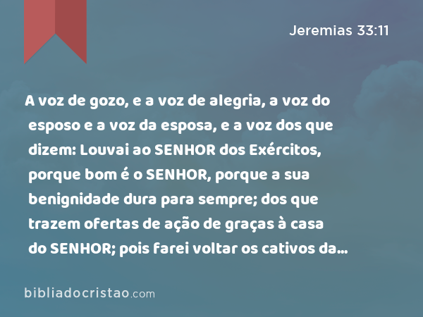 A voz de gozo, e a voz de alegria, a voz do esposo e a voz da esposa, e a voz dos que dizem: Louvai ao SENHOR dos Exércitos, porque bom é o SENHOR, porque a sua benignidade dura para sempre; dos que trazem ofertas de ação de graças à casa do SENHOR; pois farei voltar os cativos da terra como ao princípio, diz o SENHOR. - Jeremias 33:11