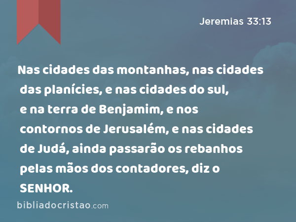 Nas cidades das montanhas, nas cidades das planícies, e nas cidades do sul, e na terra de Benjamim, e nos contornos de Jerusalém, e nas cidades de Judá, ainda passarão os rebanhos pelas mãos dos contadores, diz o SENHOR. - Jeremias 33:13