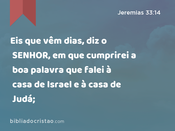 Eis que vêm dias, diz o SENHOR, em que cumprirei a boa palavra que falei à casa de Israel e à casa de Judá; - Jeremias 33:14