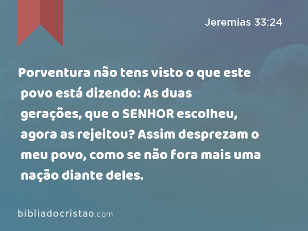 Porventura não tens visto o que este povo está dizendo: As duas gerações, que o SENHOR escolheu, agora as rejeitou? Assim desprezam o meu povo, como se não fora mais uma nação diante deles. - Jeremias 33:24