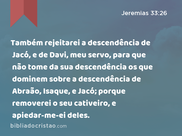 Também rejeitarei a descendência de Jacó, e de Davi, meu servo, para que não tome da sua descendência os que dominem sobre a descendência de Abraão, Isaque, e Jacó; porque removerei o seu cativeiro, e apiedar-me-ei deles. - Jeremias 33:26