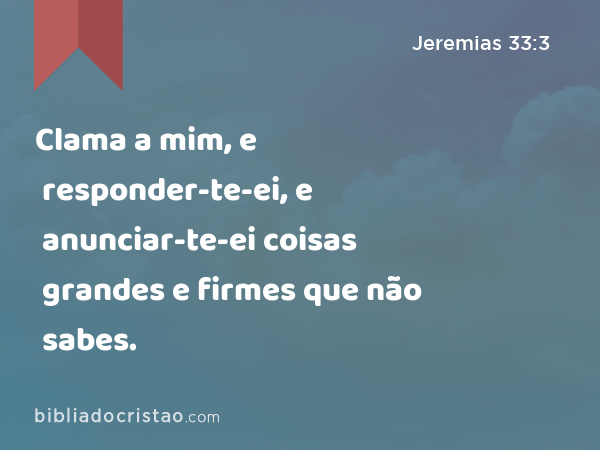 Clama a mim, e responder-te-ei, e anunciar-te-ei coisas grandes e firmes que não sabes. - Jeremias 33:3