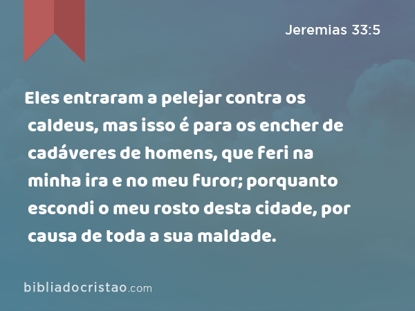 Eles entraram a pelejar contra os caldeus, mas isso é para os encher de cadáveres de homens, que feri na minha ira e no meu furor; porquanto escondi o meu rosto desta cidade, por causa de toda a sua maldade. - Jeremias 33:5