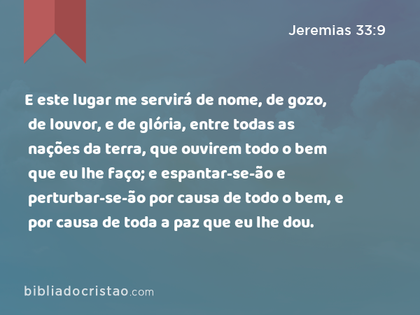 E este lugar me servirá de nome, de gozo, de louvor, e de glória, entre todas as nações da terra, que ouvirem todo o bem que eu lhe faço; e espantar-se-ão e perturbar-se-ão por causa de todo o bem, e por causa de toda a paz que eu lhe dou. - Jeremias 33:9