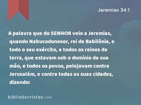 A palavra que do SENHOR veio a Jeremias, quando Nabucodonosor, rei de Babilônia, e todo o seu exército, e todos os reinos da terra, que estavam sob o domínio da sua mão, e todos os povos, pelejavam contra Jerusalém, e contra todas as suas cidades, dizendo: - Jeremias 34:1