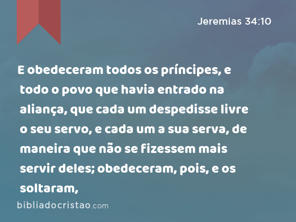 E obedeceram todos os príncipes, e todo o povo que havia entrado na aliança, que cada um despedisse livre o seu servo, e cada um a sua serva, de maneira que não se fizessem mais servir deles; obedeceram, pois, e os soltaram, - Jeremias 34:10