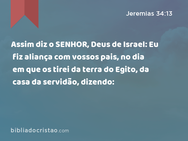 Assim diz o SENHOR, Deus de Israel: Eu fiz aliança com vossos pais, no dia em que os tirei da terra do Egito, da casa da servidão, dizendo: - Jeremias 34:13