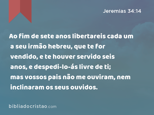 Ao fim de sete anos libertareis cada um a seu irmão hebreu, que te for vendido, e te houver servido seis anos, e despedi-lo-ás livre de ti; mas vossos pais não me ouviram, nem inclinaram os seus ouvidos. - Jeremias 34:14