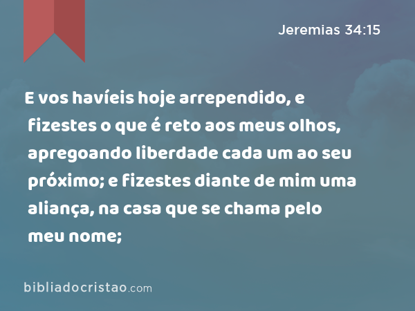 E vos havíeis hoje arrependido, e fizestes o que é reto aos meus olhos, apregoando liberdade cada um ao seu próximo; e fizestes diante de mim uma aliança, na casa que se chama pelo meu nome; - Jeremias 34:15