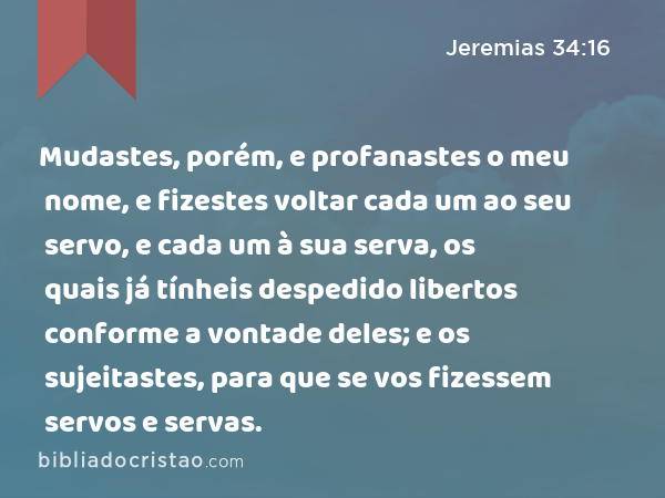 Mudastes, porém, e profanastes o meu nome, e fizestes voltar cada um ao seu servo, e cada um à sua serva, os quais já tínheis despedido libertos conforme a vontade deles; e os sujeitastes, para que se vos fizessem servos e servas. - Jeremias 34:16