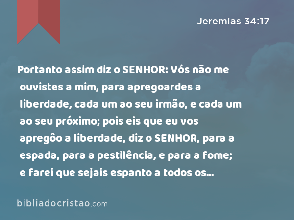 Portanto assim diz o SENHOR: Vós não me ouvistes a mim, para apregoardes a liberdade, cada um ao seu irmão, e cada um ao seu próximo; pois eis que eu vos apregôo a liberdade, diz o SENHOR, para a espada, para a pestilência, e para a fome; e farei que sejais espanto a todos os reinos da terra. - Jeremias 34:17