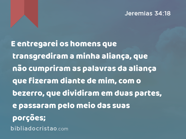 E entregarei os homens que transgrediram a minha aliança, que não cumpriram as palavras da aliança que fizeram diante de mim, com o bezerro, que dividiram em duas partes, e passaram pelo meio das suas porções; - Jeremias 34:18