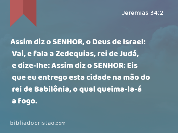 Assim diz o SENHOR, o Deus de Israel: Vai, e fala a Zedequias, rei de Judá, e dize-lhe: Assim diz o SENHOR: Eis que eu entrego esta cidade na mão do rei de Babilônia, o qual queima-la-á a fogo. - Jeremias 34:2