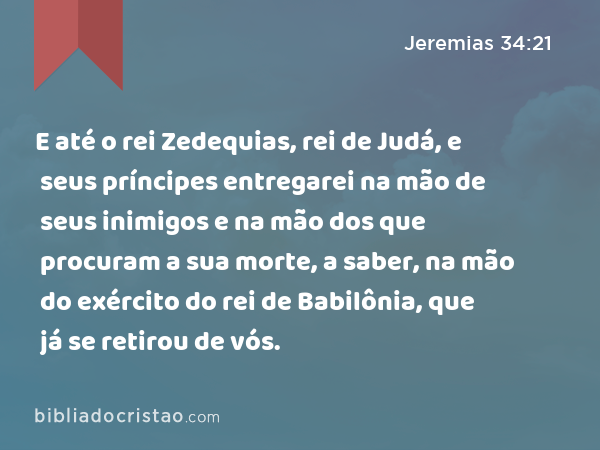 E até o rei Zedequias, rei de Judá, e seus príncipes entregarei na mão de seus inimigos e na mão dos que procuram a sua morte, a saber, na mão do exército do rei de Babilônia, que já se retirou de vós. - Jeremias 34:21