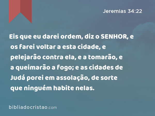 Eis que eu darei ordem, diz o SENHOR, e os farei voltar a esta cidade, e pelejarão contra ela, e a tomarão, e a queimarão a fogo; e as cidades de Judá porei em assolação, de sorte que ninguém habite nelas. - Jeremias 34:22