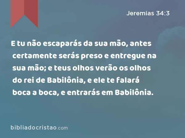 E tu não escaparás da sua mão, antes certamente serás preso e entregue na sua mão; e teus olhos verão os olhos do rei de Babilônia, e ele te falará boca a boca, e entrarás em Babilônia. - Jeremias 34:3