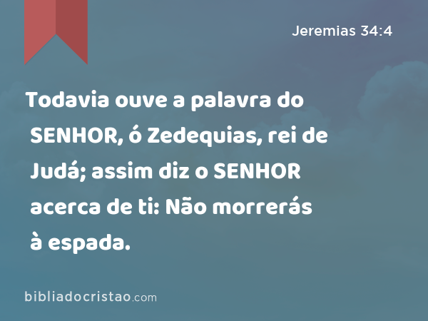 Todavia ouve a palavra do SENHOR, ó Zedequias, rei de Judá; assim diz o SENHOR acerca de ti: Não morrerás à espada. - Jeremias 34:4