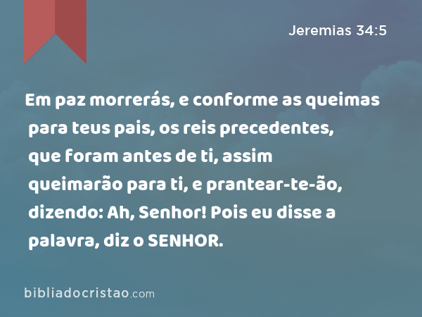 Em paz morrerás, e conforme as queimas para teus pais, os reis precedentes, que foram antes de ti, assim queimarão para ti, e prantear-te-ão, dizendo: Ah, Senhor! Pois eu disse a palavra, diz o SENHOR. - Jeremias 34:5