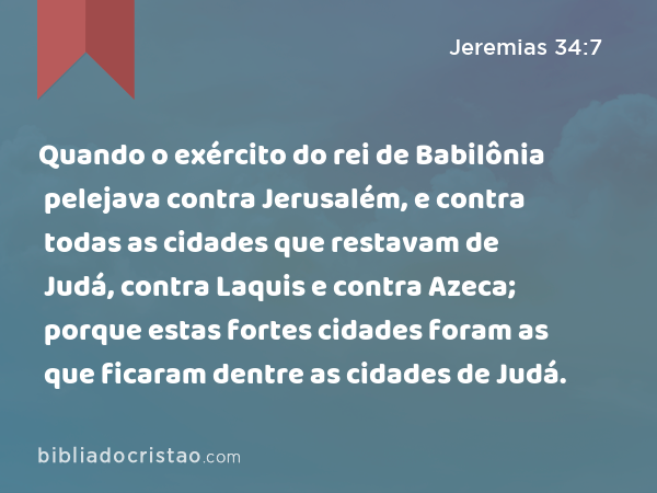 Quando o exército do rei de Babilônia pelejava contra Jerusalém, e contra todas as cidades que restavam de Judá, contra Laquis e contra Azeca; porque estas fortes cidades foram as que ficaram dentre as cidades de Judá. - Jeremias 34:7