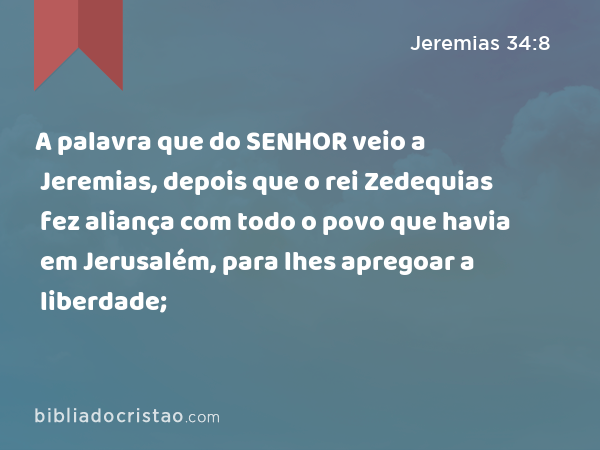 A palavra que do SENHOR veio a Jeremias, depois que o rei Zedequias fez aliança com todo o povo que havia em Jerusalém, para lhes apregoar a liberdade; - Jeremias 34:8