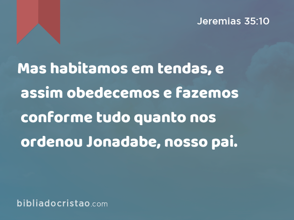 Mas habitamos em tendas, e assim obedecemos e fazemos conforme tudo quanto nos ordenou Jonadabe, nosso pai. - Jeremias 35:10