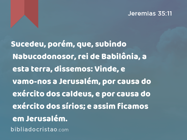 Sucedeu, porém, que, subindo Nabucodonosor, rei de Babilônia, a esta terra, dissemos: Vinde, e vamo-nos a Jerusalém, por causa do exército dos caldeus, e por causa do exército dos sírios; e assim ficamos em Jerusalém. - Jeremias 35:11