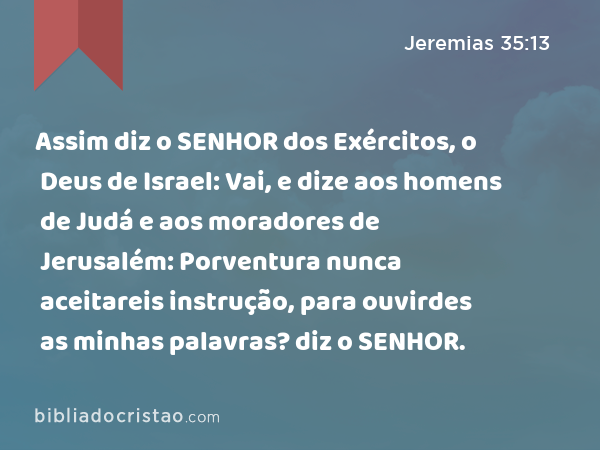 Assim diz o SENHOR dos Exércitos, o Deus de Israel: Vai, e dize aos homens de Judá e aos moradores de Jerusalém: Porventura nunca aceitareis instrução, para ouvirdes as minhas palavras? diz o SENHOR. - Jeremias 35:13