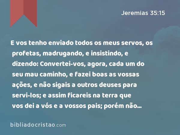 E vos tenho enviado todos os meus servos, os profetas, madrugando, e insistindo, e dizendo: Convertei-vos, agora, cada um do seu mau caminho, e fazei boas as vossas ações, e não sigais a outros deuses para servi-los; e assim ficareis na terra que vos dei a vós e a vossos pais; porém não inclinastes o vosso ouvido, nem me obedecestes a mim. - Jeremias 35:15