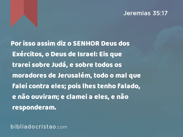 Por isso assim diz o SENHOR Deus dos Exércitos, o Deus de Israel: Eis que trarei sobre Judá, e sobre todos os moradores de Jerusalém, todo o mal que falei contra eles; pois lhes tenho falado, e não ouviram; e clamei a eles, e não responderam. - Jeremias 35:17