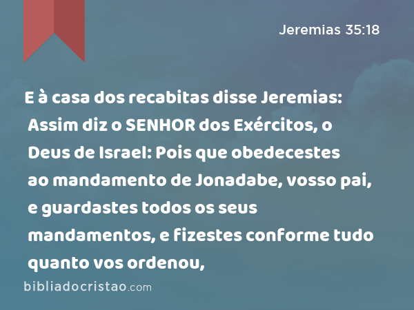 E à casa dos recabitas disse Jeremias: Assim diz o SENHOR dos Exércitos, o Deus de Israel: Pois que obedecestes ao mandamento de Jonadabe, vosso pai, e guardastes todos os seus mandamentos, e fizestes conforme tudo quanto vos ordenou, - Jeremias 35:18