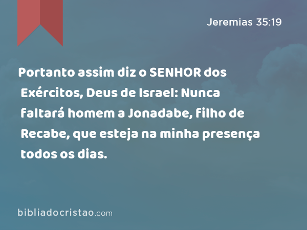 Portanto assim diz o SENHOR dos Exércitos, Deus de Israel: Nunca faltará homem a Jonadabe, filho de Recabe, que esteja na minha presença todos os dias. - Jeremias 35:19