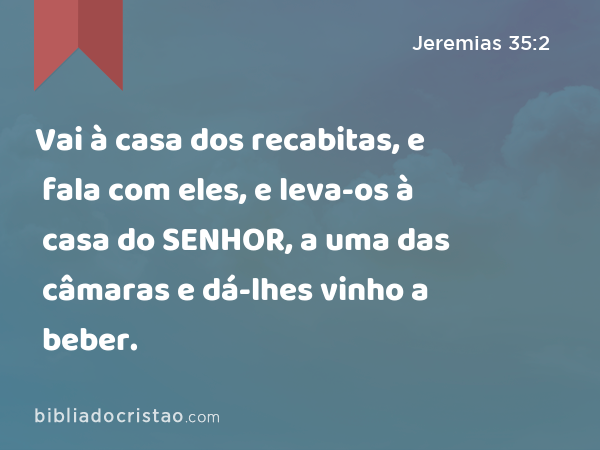 Vai à casa dos recabitas, e fala com eles, e leva-os à casa do SENHOR, a uma das câmaras e dá-lhes vinho a beber. - Jeremias 35:2