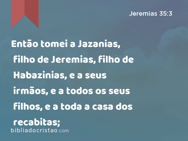 Então tomei a Jazanias, filho de Jeremias, filho de Habazinias, e a seus irmãos, e a todos os seus filhos, e a toda a casa dos recabitas; - Jeremias 35:3