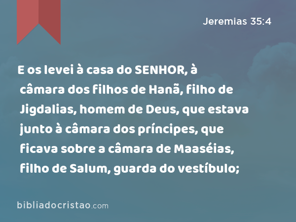 E os levei à casa do SENHOR, à câmara dos filhos de Hanã, filho de Jigdalias, homem de Deus, que estava junto à câmara dos príncipes, que ficava sobre a câmara de Maaséias, filho de Salum, guarda do vestíbulo; - Jeremias 35:4