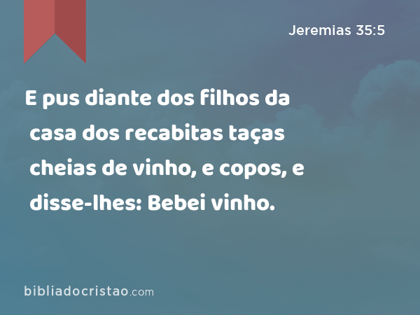 E pus diante dos filhos da casa dos recabitas taças cheias de vinho, e copos, e disse-lhes: Bebei vinho. - Jeremias 35:5