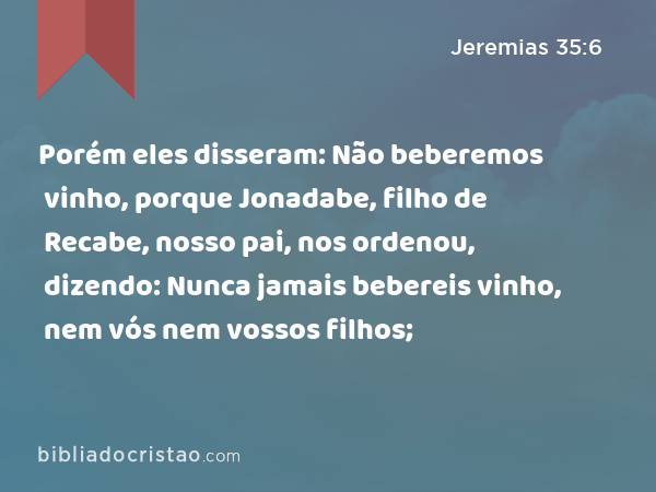 Porém eles disseram: Não beberemos vinho, porque Jonadabe, filho de Recabe, nosso pai, nos ordenou, dizendo: Nunca jamais bebereis vinho, nem vós nem vossos filhos; - Jeremias 35:6